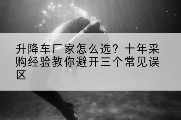 饶平升降车厂家-怎么选？十年采购经验教你避开三个常见误区