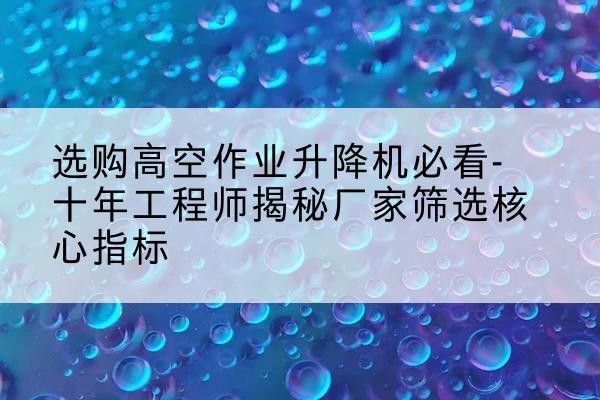 饶平高空作业升降机厂家推荐-选购高空作业升降机必看-十年工程师揭秘厂家筛选核心指标
