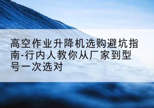 饶平升降平台厂家-高空作业升降机选购避坑指南-行内人教你从厂家到型号一次选对