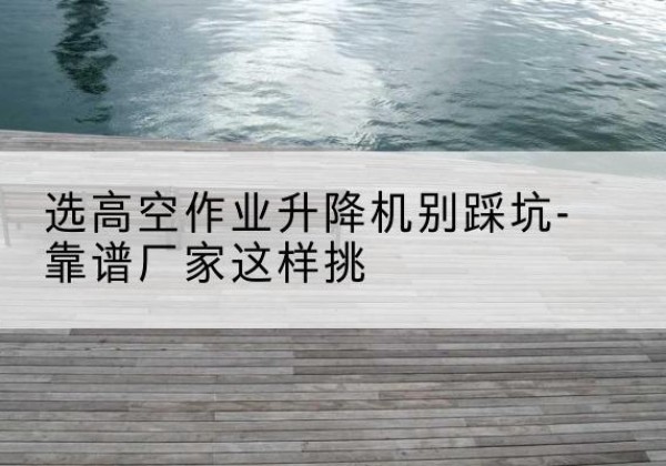 饶平剪叉式升降机厂家-选高空作业升降机别踩坑-靠谱厂家这样挑