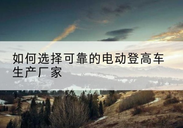 饶平电动登高车厂家-如何选择可靠的电动登高车生产厂家