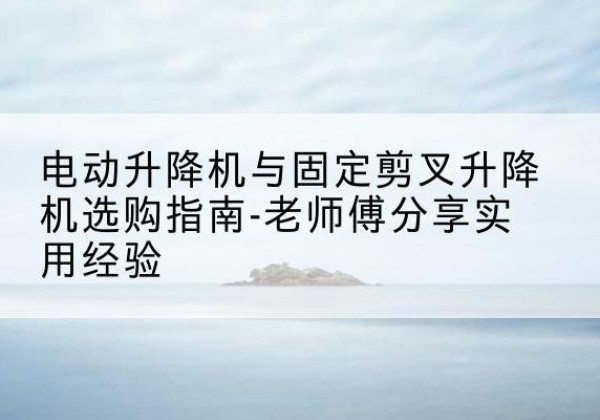 饶平电动升降机怎么选-电动升降机与固定剪叉升降机选购指南-老师傅分享实用经验