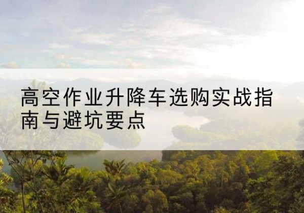 饶平升降车怎么选-高空作业升降车选购实战指南与避坑要点