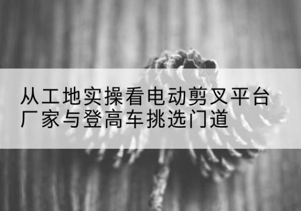 饶平电动剪叉升降平台厂家-从工地实操看电动剪叉平台厂家与登高车挑选门道