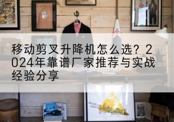 饶平升降平台厂家推荐-移动剪叉升降机怎么选？2024年靠谱厂家推荐与实战经验分享